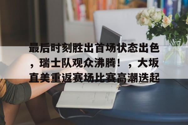 最后时刻胜出首场状态出色，瑞士队观众沸腾！，大坂直美重返赛场比赛高潮迭起的简单介绍-爱游戏客户端下载