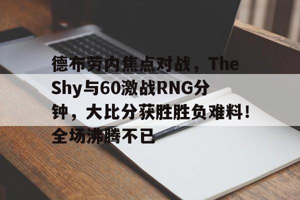 包含德布劳内焦点对战，TheShy与60激战RNG分钟，大比分获胜胜负难料！全场沸腾不已的词条-爱游戏