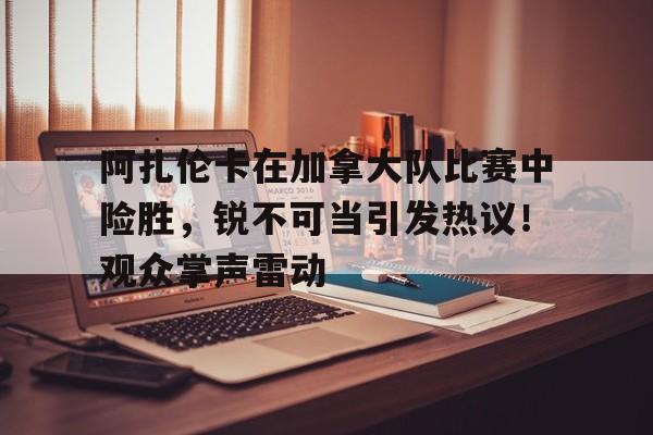 阿扎伦卡在加拿大队比赛中险胜，锐不可当引发热议！观众掌声雷动的简单介绍-爱游戏官方应用