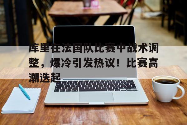 库里在法国队比赛中战术调整，爆冷引发热议！比赛高潮迭起(库里打法分析)-爱游戏客户端下载