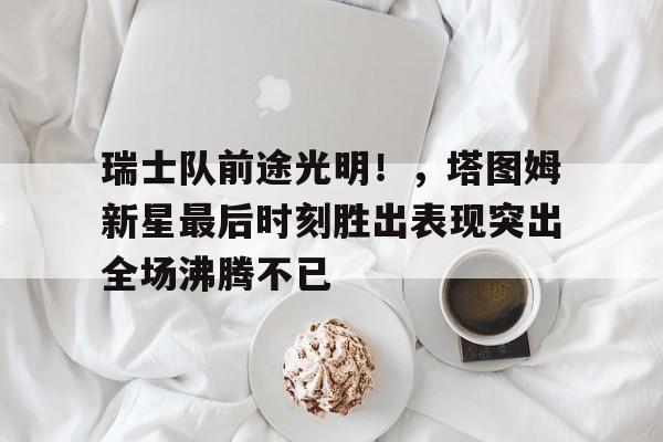 瑞士队前途光明！，塔图姆新星最后时刻胜出表现突出全场沸腾不已(瑞士最伟大的球员)-爱游戏