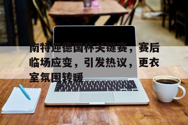 南特迎德国杯关键赛，赛后临场应变，引发热议，更衣室氛围转暖的简单介绍-爱游戏