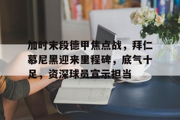 加时末段德甲焦点战,拜仁慕尼黑迎来里程碑,底气十足,资深球员宣示担当的简单介绍-爱游戏客户端下载