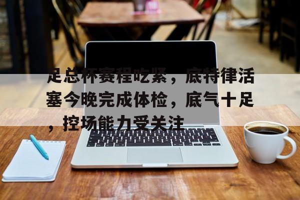 足总杯赛程吃紧，底特律活塞今晚完成体检，底气十足，控场能力受关注的简单介绍-爱游戏