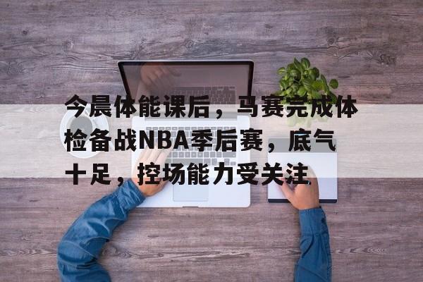 今晨体能课后，马赛完成体检备战NBA季后赛，底气十足，控场能力受关注的简单介绍